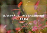 湖人凯尔特人交易，NBA 格局风云变幻及交易情况探秘