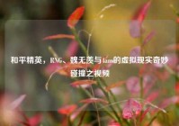 和平精英，RNG、魏无羡与4am的虚拟现实奇妙碰撞之视频