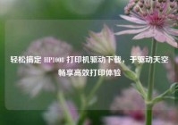 轻松搞定 HP1008 打印机驱动下载，于驱动天空畅享高效打印体验