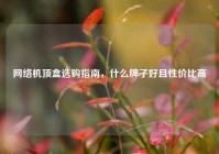 网络机顶盒选购指南，什么牌子好且性价比高