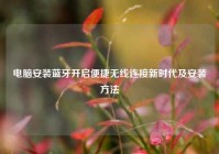 电脑安装蓝牙开启便捷无线连接新时代及安装方法
