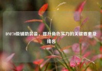 DNF70级辅助装备，提升角色实力的关键要素及排名