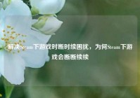 解决Steam下游戏时断时续困扰，为何Steam下游戏会断断续续