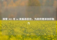 探索 2025 年 lol 美服语音包，为游戏增添别样魅力