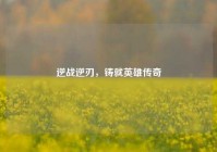 逆战逆刃，铸就英雄传奇