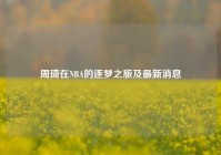 周琦在NBA的逐梦之旅及最新消息