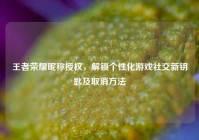王者荣耀昵称授权，解锁个性化游戏社交新钥匙及取消方法