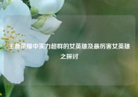 王者荣耀中实力超群的女英雄及最厉害女英雄之探讨