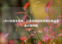 A卡CF设置全指南，打造流畅游戏体验及解决全屏设置问题