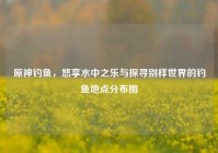 原神钓鱼，悠享水中之乐与探寻别样世界的钓鱼地点分布图