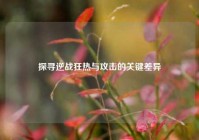 探寻逆战狂热与攻击的关键差异