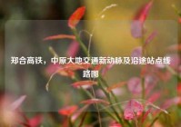 郑合高铁，中原大地交通新动脉及沿途站点线路图