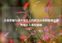 王者荣耀与国外绿巨人的跨次元奇妙碰撞及国外绿巨人身份揭秘