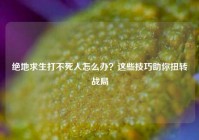 绝地求生打不死人怎么办？这些技巧助你扭转战局