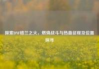 探索DNF格兰之火，燃烧战斗与热血征程及位置探寻