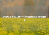 探寻电信十三太保——中国通信行业的传奇群像