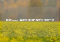 探索Steam，解析全球知名游戏平台哪个好