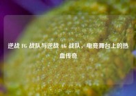 逆战 FG 战队与逆战 AG 战队，电竞舞台上的热血传奇