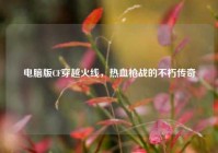 电脑版CF穿越火线，热血枪战的不朽传奇