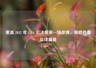 重温 2012 年 CBA 总决赛第一场录像，领略热血篮球盛宴