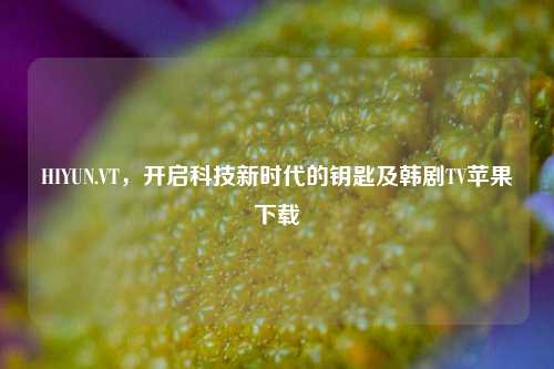 HIYUN.VT，开启科技新时代的钥匙及韩剧TV苹果下载