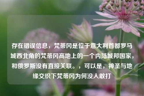 存在错误信息，梵蒂冈是位于意大利首都罗马城西北角的梵蒂冈高地上的一个内陆城邦国家，和俄罗斯没有直接关联。，可以是，神圣与地缘交织下梵蒂冈为何没人敢打