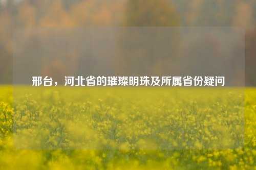 邢台,河北省的璀璨明珠及所属省份疑问