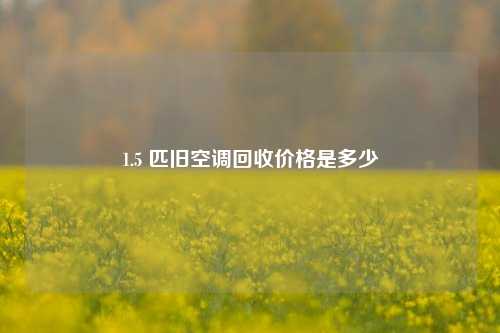 1.5 匹旧空调回收价格是多少