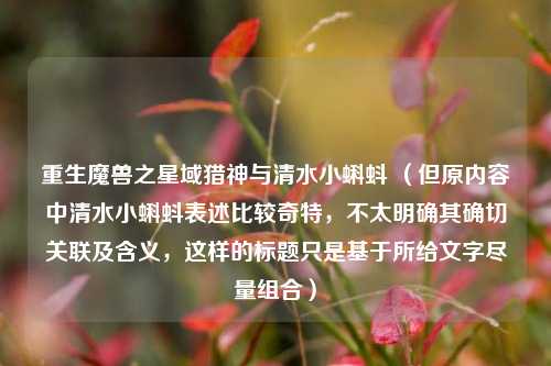重生魔兽之星域猎神与清水小蝌蚪 （但原内容中清水小蝌蚪表述比较奇特，不太明确其确切关联及含义，这样的标题只是基于所给文字尽量组合）