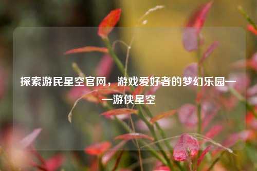 探索游民星空官网，游戏爱好者的梦幻乐园——游侠星空
