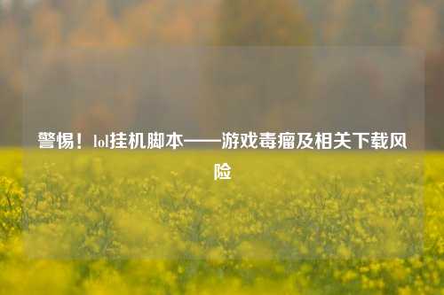 警惕！lol挂机脚本——游戏毒瘤及相关下载风险