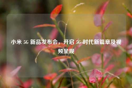 小米 5G 新品发布会，开启 5G 时代新篇章及视频呈现