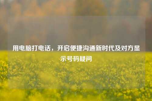 用电脑打电话，开启便捷沟通新时代及对方显示号码疑问