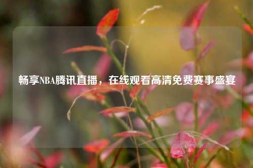 畅享NBA腾讯直播，在线观看高清免费赛事盛宴