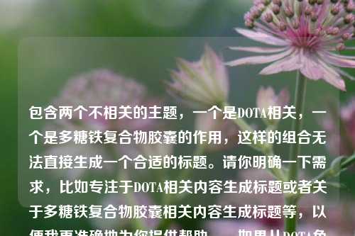包含两个不相关的主题，一个是DOTA相关，一个是多糖铁复合物胶囊的作用，这样的组合无法直接生成一个合适的标题。请你明确一下需求，比如专注于DOTA相关内容生成标题或者关于多糖铁复合物胶囊相关内容生成标题等，以便我更准确地为你提供帮助。，如果从DOTA角度勉强生成一个标题可以是，领略DOTA——电子竞技魅力世界的风采 。，如果从多糖铁复合物胶囊角度，探秘多糖铁复合物胶囊的作用 。