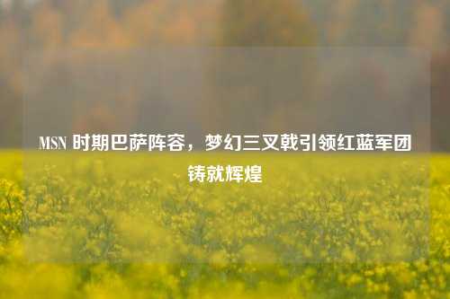 MSN 时期巴萨阵容，梦幻三叉戟引领红蓝军团铸就辉煌