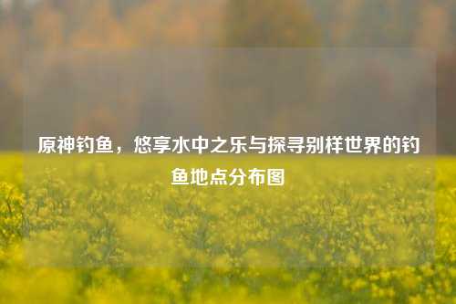 原神钓鱼，悠享水中之乐与探寻别样世界的钓鱼地点分布图