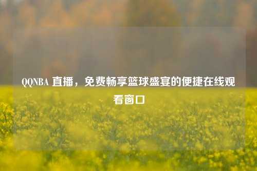 QQNBA 直播，免费畅享篮球盛宴的便捷在线观看窗口