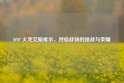 DNF 火龙艾斯库尔，烈焰战场的挑战与荣耀