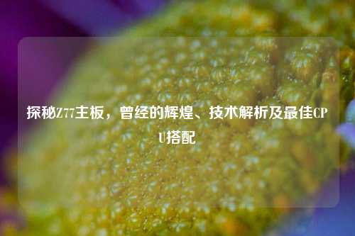 探秘Z77主板,曾经的辉煌、技术解析及最佳CPU搭配