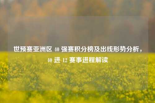 世预赛亚洲区 40 强赛积分榜及出线形势分析，40 进 12 赛事进程解读