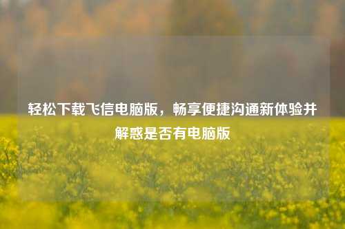 轻松下载飞信电脑版，畅享便捷沟通新体验并解惑是否有电脑版