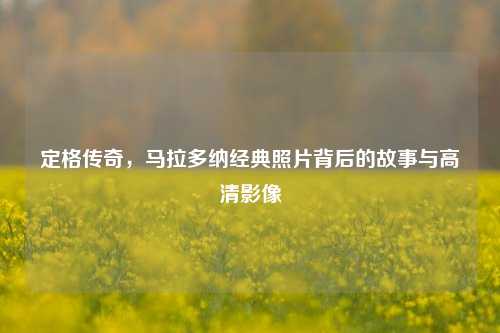 定格传奇，马拉多纳经典照片背后的故事与高清影像