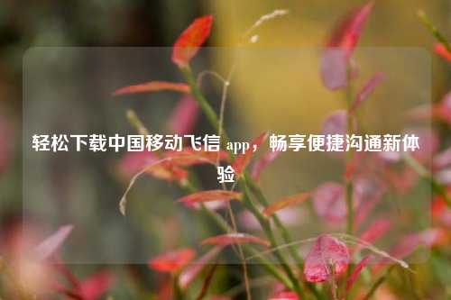 轻松下载中国移动飞信 app，畅享便捷沟通新体验