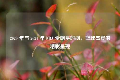 2020 年与 2021 年 NBA 全明星时间,篮球盛宴的精彩呈现