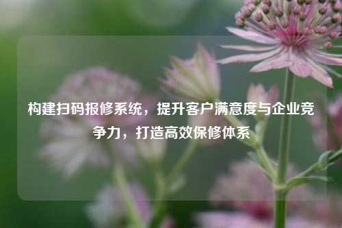 构建扫码报修系统,提升客户满意度与企业竞争力,打造高效保修体系