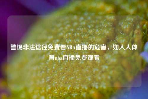 警惕非法途径免费看NBA直播的危害，如人人体育nba直播免费观看