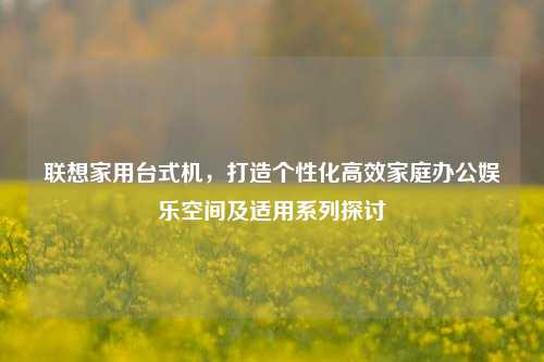 联想家用台式机，打造个性化高效家庭办公娱乐空间及适用系列探讨