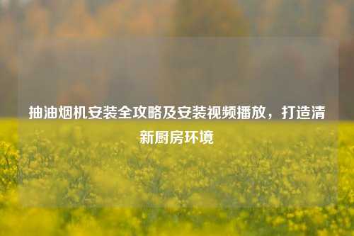 抽油烟机安装全攻略及安装视频播放，打造清新厨房环境