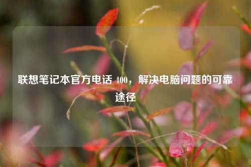 联想笔记本官方电话 400,解决电脑问题的可靠途径